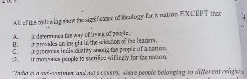 All of the following show the significance of ideology for a nation EXCEPT that 
7.
A. it determines the way of living of people.
B. it provides an insight in the selection of the leaders.
C. it promotes individuality among the people of a nation.
D. it motivates people to sacrifice willingly for the nation.
''India is a sub-continent and not a country, where people belonging to different religion