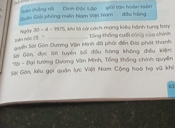 Thời khả 
Toàn thắng rồi Dinh Độc Lập giải tán hoàn toàn 
Quân Giải phóng miền Nam Việt Nam đầu hàng 
Ngày 30 - 4 - 1975, khi lá cờ cách mạng kiêu hãnh tung bay 
trên nóc (1) . . 
Tổng thống cuối cũng của chính 
quyền Sài Gòn Dương Văn Minh đã phải đến Đài phát thanh 
Sài Gòn, đọc lời tuyên bố đầu hàng không điều kiện: 
*Tôi - Đại tướng Dương Văn Minh, Tổng thống chính quyền 
Sài Gòn, kêu gọi quân lực Việt Nam Cộng hoà hạ vũ khí 
63