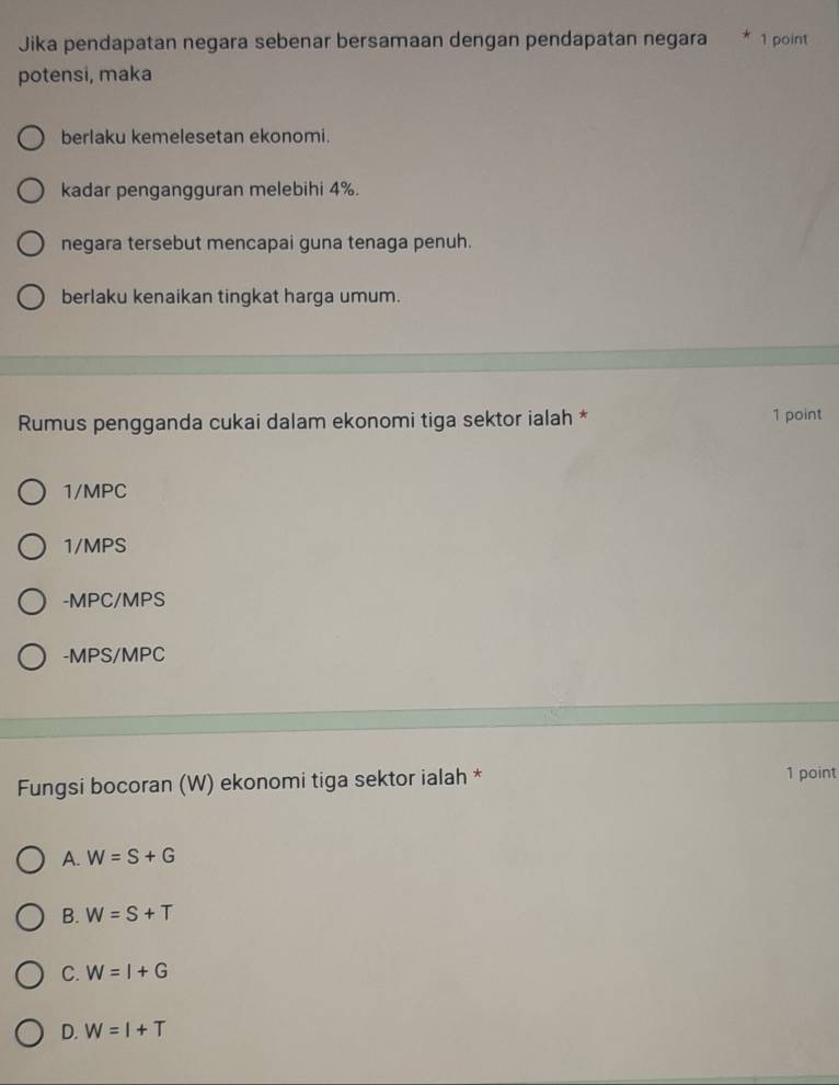 Jika pendapatan negara sebenar bersamaan dengan pendapatan negara 1 point
potensi, maka
berlaku kemelesetan ekonomi.
kadar pengangguran melebihi 4%.
negara tersebut mencapai guna tenaga penuh.
berlaku kenaikan tingkat harga umum.
Rumus pengganda cukai dalam ekonomi tiga sektor ialah * 1 point
1/MPC
1/MPS
-MPC/MPS
-MPS/MPC
Fungsi bocoran (W) ekonomi tiga sektor ialah * 1 point
A. W=S+G
B. W=S+T
C. W=I+G
D. W=I+T