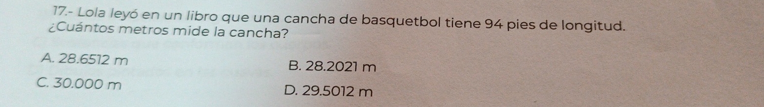 17.- Lola leyó en un libro que una cancha de basquetbol tiene 94 pies de longitud.
¿Cuántos metros mide la cancha?
A. 28.6512 m B. 28.2021 m
C. 30.000 m D. 29.5012 m