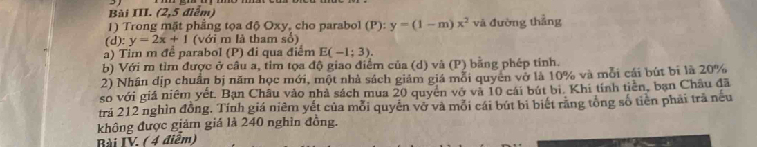 Bài III. (2,5 điểm) 
1) Trong mặt phẳng tọa độ Oxy, cho parabol (P): y=(1-m)x^2 và đường thẳng 
(d): y=2x+1 (với m là tham số) 
a) Tim m để parabol (P) đi qua điểm E(-1;3). 
b) Với m tìm được ở câu a, tim tọa độ giao điểm của (d) và (P) bằng phép tinh. 
2) Nhân dịp chuẩn bị năm học mới, một nhà sách giảm giá mỗi quyen vở là 10% và mỗi cái bút bi là 20%
so với giá niêm yết. Bạn Châu vào nhà sách mua 20 quyên vớ và 10 cái bút bi. Khi tính tiên, bạn Châu đã 
trả 212 nghìn đồng. Tính giá niêm yết của mỗi quyển vở và mỗi cái bút bi biết răng tổng số tiên phải trã nếu 
không được giảm giá là 240 nghìn đồng. 
Bài IV. ( 4 điểm)