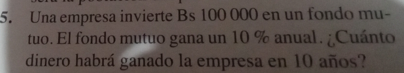 Una empresa invierte Bs 100 000 en un fondo mu- 
tuo. El fondo mutuo gana un 10 % anual. ¿Cuánto 
dinero habrá ganado la empresa en 10 años?