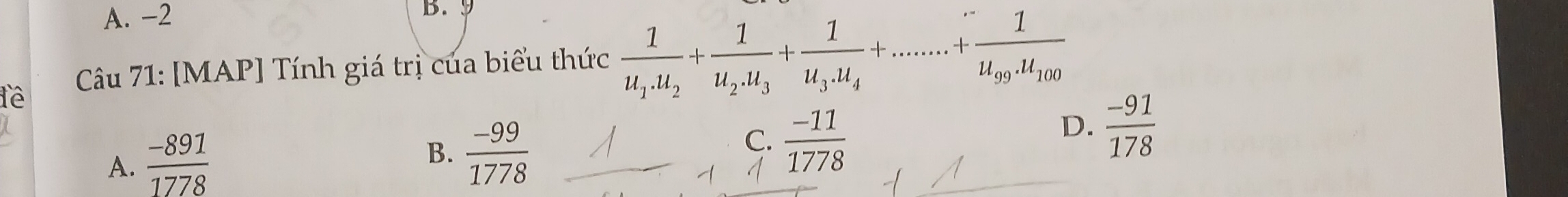 A. -2 B. 9
lê Câu 71: [MAP] Tính giá trị của biểu thức frac 1u_1.u_2+frac 1u_2.u_3+frac 1u_3.u_4+......+frac 1u_99.u_100
A.  (-891)/1778 
B.  (-99)/1778 
C.  (-11)/1778 
D.  (-91)/178 