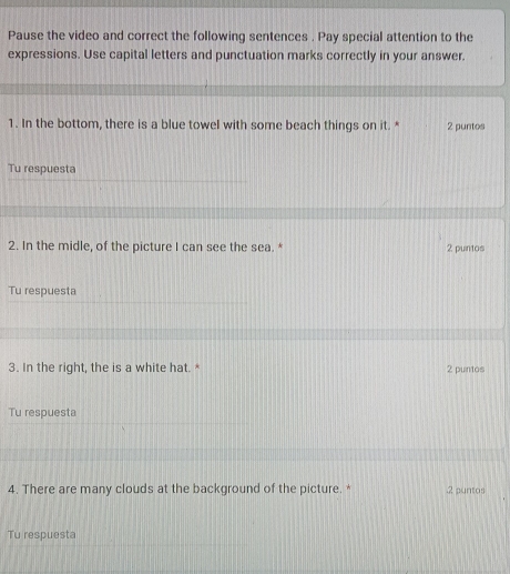Pause the video and correct the following sentences . Pay special attention to the 
expressions. Use capital letters and punctuation marks correctly in your answer. 
1. In the bottom, there is a blue towel with some beach things on it. * 2 puntos 
Tu respuesta 
2. In the midle, of the picture I can see the sea. * 2 puntos 
Tu respuesta 
3. In the right, the is a white hat. * 2 puntos 
Tu respuesta 
4. There are many clouds at the background of the picture. * .2 puntos 
Tu respuesta