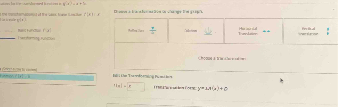 uation for the tranisformed function is g(x)=x+5. 
e the transformation(s) of the basic linear function f(x)=x Choose a transformation to change the graph.
i to create g(x).
Reflection  v/△   Horizontal Vertical
Basic Function f(x) Dilation Translation Translation
_Transforming Function
Choose a transformation.
(elect o row to review)
Función f(x)=x
Edit the Transforming Function.
f(x)=□ x Transformation Form: y=± A(x)+D