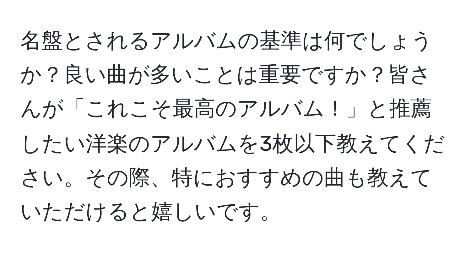 名盤とされるアルバムの基準は何でしょうか？良い曲が多いことは重要ですか？皆さんが「これこそ最高のアルバム！」と推薦したい洋楽のアルバムを3枚以下教えてください。その際、特におすすめの曲も教えていただけると嬉しいです。