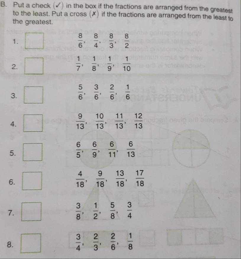 Put a check (✓) in the box if the fractions are arranged from the greatest 
to the least. Put a cross (✗) if the fractions are arranged from the least to 
the greatest. 
1.
 8/6 ,  8/4 ,  8/3 ,  8/2 
2.
 1/7 ,  1/8 ,  1/9 ,  1/10 
3.
 5/6 ,  3/6 ,  2/6 ,  1/6 
4.
 9/13 ,  10/13 ,  11/13 ,  12/13 
5.
 6/5 ,  6/9 ,  6/11 ,  6/13 
6.
 4/18 ,  9/18 ,  13/18 ,  17/18 
7.
 3/8 ,  1/2 ,  5/8 ,  3/4 
8.
 3/4 ,  2/3 ,  2/6 ,  1/8 