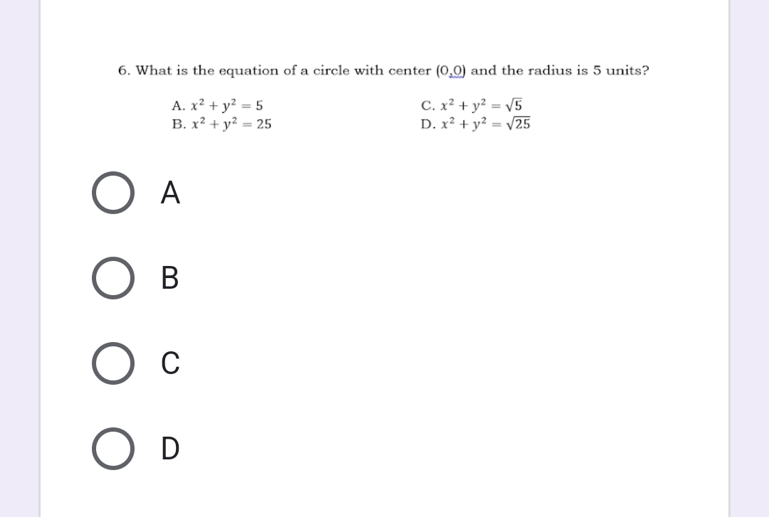 What is the equation of a circle with center (0,0) and the radius is 5 units?
A. x^2+y^2=5 C. x^2+y^2=sqrt(5)
B. x^2+y^2=25 D. x^2+y^2=sqrt(25)
A
B
C
D