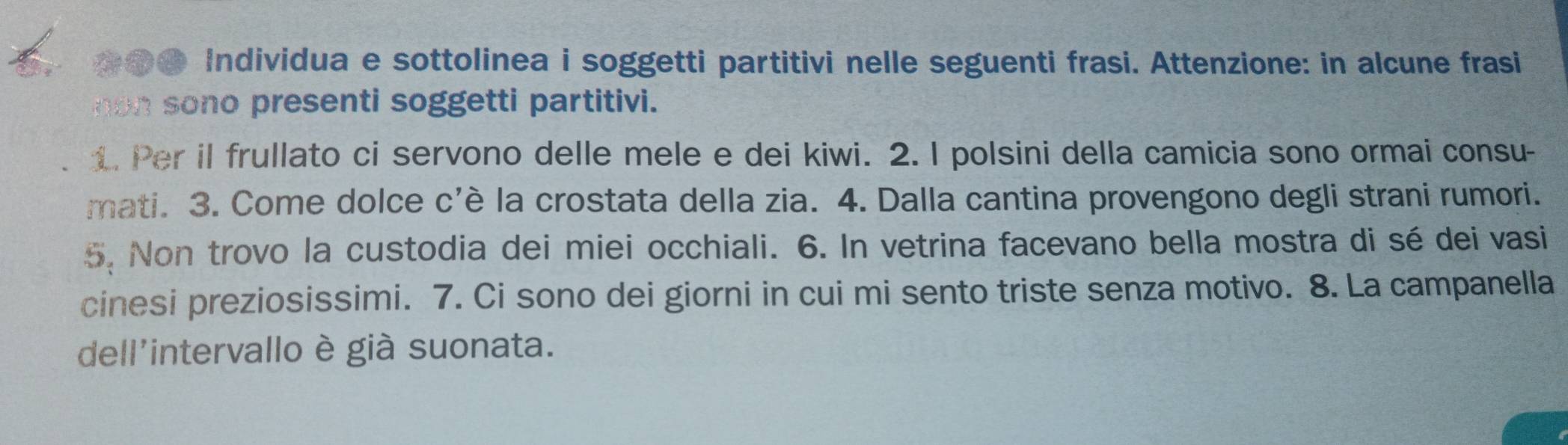 ●● Individua e sottolinea i soggetti partitivi nelle seguenti frasi. Attenzione: in alcune frasi 
non sono presenti soggetti partitivi. 
1. Per il frullato ci servono delle mele e dei kiwi. 2. I polsini della camicia sono ormai consu- 
mati. 3. Come dolce c'è la crostata della zia. 4. Dalla cantina provengono degli strani rumori. 
5. Non trovo la custodia dei miei occhiali. 6. In vetrina facevano bella mostra di sé dei vasi 
cinesi preziosissimi. 7. Ci sono dei giorni in cui mi sento triste senza motivo. 8. La campanella 
dell'intervallo è già suonata.