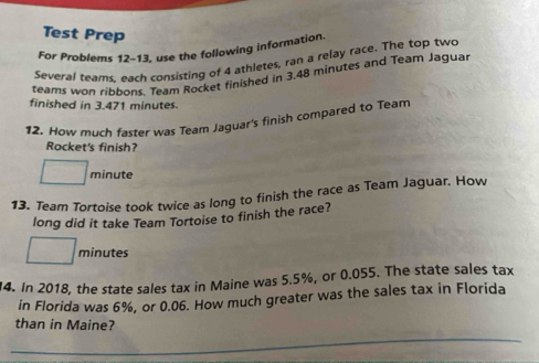 Test Prep 
For Problems 12-13, use the following information. 
Several teams, each consisting of 4 athletes, ran a relay race. The top two 
teams won ribbons. Team Rocket finished in 3.48 minutes and Team Jaguar 
finished in 3.471 minutes. 
12. How much faster was Team Jaguar's finish compared to Team 
Rocket's finish?
minute
13. Team Tortoise took twice as long to finish the race as Team Jaguar. How 
long did it take Team Tortoise to finish the race?
minutes
14. In 2018, the state sales tax in Maine was 5.5%, or 0.055. The state sales tax 
in Florida was 6%, or 0.06. How much greater was the sales tax in Florida 
than in Maine?