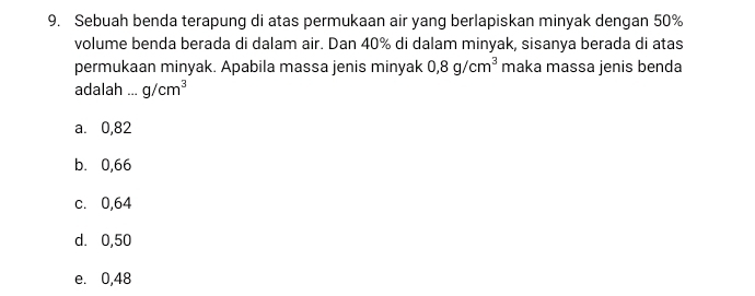 Sebuah benda terapung di atas permukaan air yang berlapiskan minyak dengan 50%
volume benda berada di dalam air. Dan 40% di dalam minyak, sisanya berada di atas
permukaan minyak. Apabila massa jenis minyak 0,8g/cm^3 maka massa jenis benda
adalah ... g/cm^3
a. 0,82
b. 0,66
c. 0,64
d. 0,50
e. 0,48