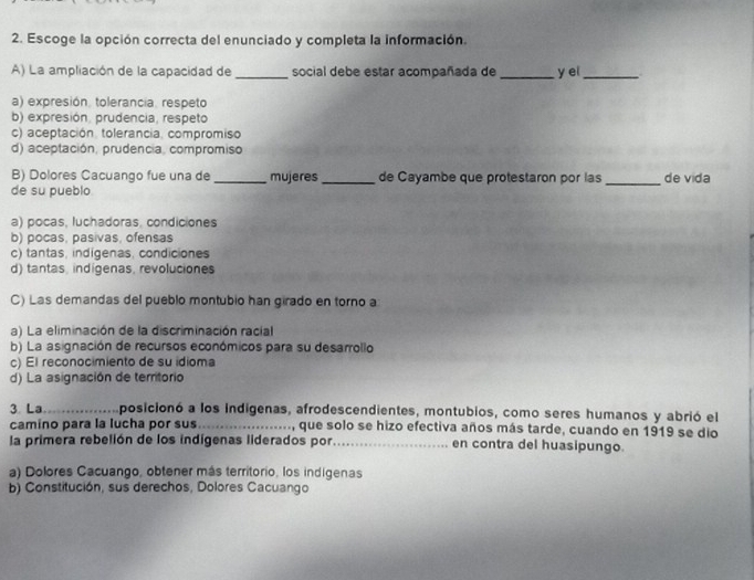 Escoge la opción correcta del enunciado y completa la información.
A) La ampliación de la capacidad de _social debe estar acompañada de _y ei_
a) expresión. tolerancia. respeto
b) expresión, prudencia, respeto
c) aceptación. tolerancia, compromiso
d) aceptación, prudencia, compromiso
B) Dolores Cacuango fue una de _mujeres _de Cayambe que protestaron por las _de vida
de su pueblo
a) pocas, luchadoras, condiciones
b) pocas, pasivas, ofensas
c) tantas, indigenas, condiciones
d) tantas, indigenas, revoluciones
C) Las demandas del pueblo montubio han girado en torno a
a) La eliminación de la discriminación racial
b) La asignación de recursos económicos para su desarrollo
c) El reconocimiento de su idioma
d) La asignación de territorio
3. La_ Aposicionó a los indigenas, afrodescendientes, montubios, como seres humanos y abrió el
camino para la lucha por sus_ que solo se hizo efectiva años más tarde, cuando en 1919 se dio
la primera rebelión de los indígenas liderados por._ en contra del huasipungo.
a) Dolores Cacuango, obtener más territorio, los indigenas
b) Constitución, sus derechos, Dolores Cacuango