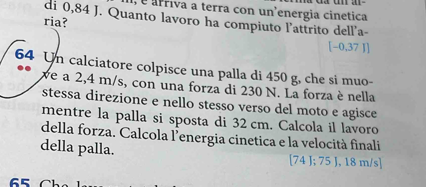 1, é arriva a terra con un'energia cinetica 
di 0,84 J. Quanto lavoro ha compiuto l'attrito dell'a- 
ria?
[−0,37 J]
64 Un calciatore colpisce una palla di 450 g, che si muo- 
ve a 2,4 m/s, con una forza di 230 N. La forza è nella 
stessa direzione e nello stesso verso del moto e agisce 
mentre la palla si sposta di 32 cm. Calcola il lavoro 
della forza. Calcola l’energia cinetica e la velocità finali 
della palla.
[74 J; 75 J, 18 m/s ]