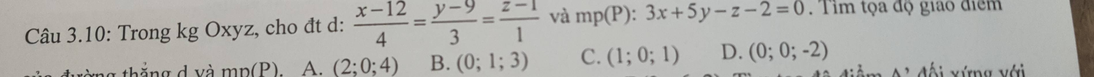 Câu 3.10: Trong kg Oxyz, cho đt d:  (x-12)/4 = (y-9)/3 = (z-1)/1  và mp(P):3x+5y-z-2=0 Tim tọa độ giáo điểm
ng thắng d và mp(P), A. (2;0;4) B. (0;1;3) C. (1;0;1) D. (0;0;-2) đối xứng với
A^