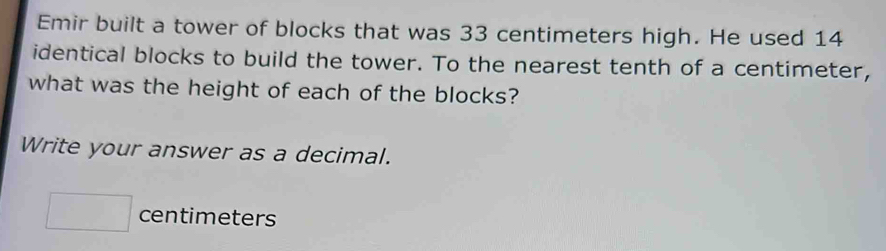 Emir built a tower of blocks that was 33 centimeters high. He used 14
identical blocks to build the tower. To the nearest tenth of a centimeter, 
what was the height of each of the blocks? 
Write your answer as a decimal.
□ centimeters