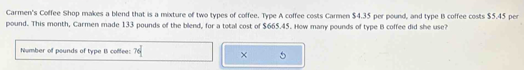 Carmen's Coffee Shop makes a blend that is a mixture of two types of coffee. Type A coffee costs Carmen $4.35 per pound, and type B coffee costs $5.45 per
pound. This month, Carmen made 133 pounds of the blend, for a total cost of $665.45. How many pounds of type B coffee did she use? 
Number of pounds of type B coffee: 76
×