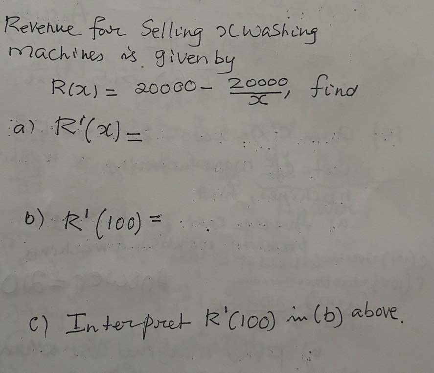 Revenue forr Selling >cwashing 
machines is given by
R(x)=20000- 20000/x , , find 
a) R'(x)=
() R'(100)=
() Interpoter R'(100)in(b) above.