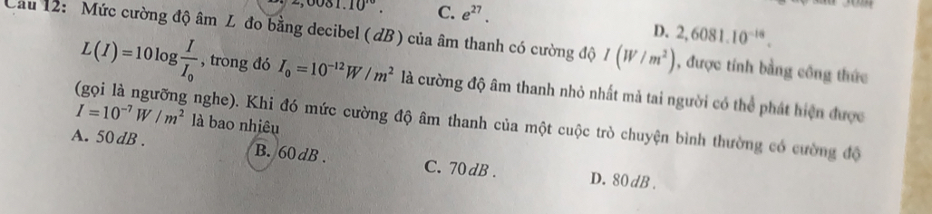 ,0081.10^(10). C. e^(27).
D. 2,6081.10^(-18). 
Cau 12: Mức cường độ âm L đo bằng decibel ( dB) của âm thanh có cường độ I(W/m^2) , được tính bằng công thức
L(I)=10log frac II_0 , trong đó I_0=10^(-12)W/m^2 là cường độ âm thanh nhỏ nhất mả tai người có thể phát hiện được
I=10^(-7)W/m^2 là bao nhiêu
(gọi là ngưỡng nghe). Khi đó mức cường độ âm thanh của một cuộc trò chuyện bình thường có cường độ
A. 50dB. B. 60 dB. C. 70 dB. D. 80dB.