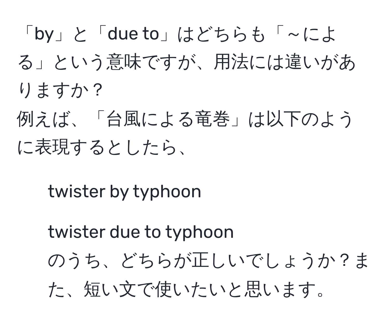 「by」と「due to」はどちらも「～による」という意味ですが、用法には違いがありますか？  
例えば、「台風による竜巻」は以下のように表現するとしたら、  
1. twister by typhoon  
2. twister due to typhoon  
のうち、どちらが正しいでしょうか？また、短い文で使いたいと思います。