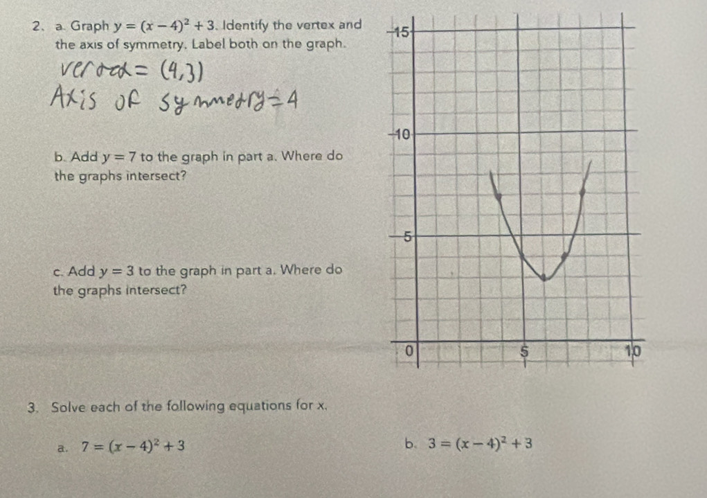 Graph y=(x-4)^2+3 Identify the vertex and 
the axis of symmetry. Label both on the graph. 
b. Add y=7 to the graph in part a. Where do 
the graphs intersect? 
c. Add y=3 to the graph in part a. Where do 
the graphs intersect? 
3. Solve each of the following equations for x. 
b. 
a. 7=(x-4)^2+3 3=(x-4)^2+3