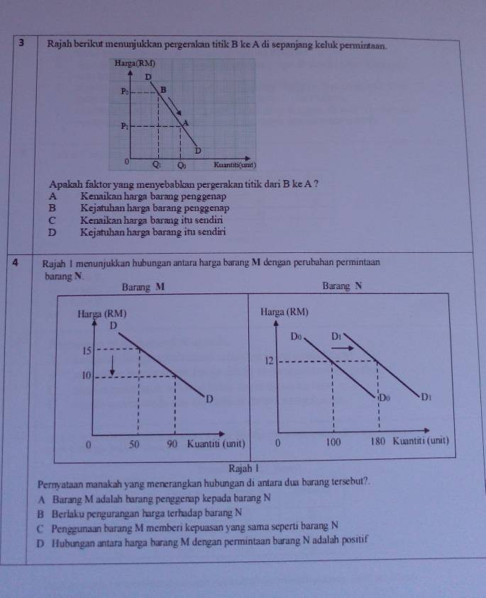 Rajah berikut menunjukkan pergerakan titik B ke A di sepanjang keluk permintaan.
Apakah faktor yang menyebabkan pergerakan titik dari B ke A ?
A Kenaikan harga barang penggenap
B Kejatuhan harga barang penggenap
C Kenaikan harga barang itu sendin
D Kejatuhan harga barang itu sendiri
4 Rajah I menunjukkan hubungan antara harga barang M dengan perubahan permintaan
barang N.
Barang M Barang N
Harga (RM)
Do Di
12
D_n D_1
0 100 180 Kuantiti (unit)
Rajah l
Pernyataan manakah yang menerangkan hubungan di antara dua barang tersebut?
A Barang M adalah barang penggenap kepada barang N
B Berlaku pengurangan harga terhadap barang N
C Penggunaan barang M memberi kepuasan yang sama seperti barang N
D Hubungan antara harga barang M dengan permintaan barang N adalah positif