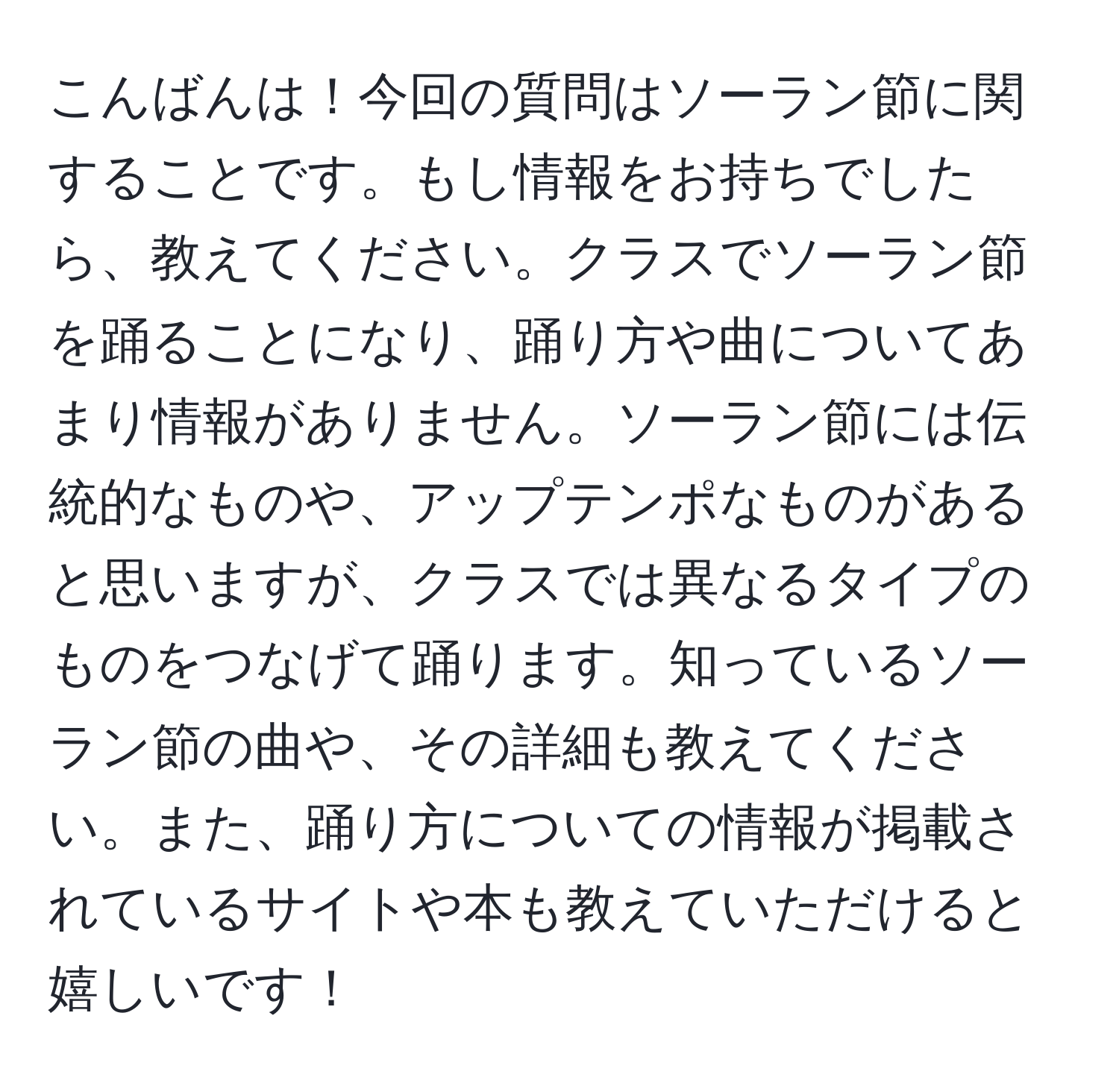 こんばんは！今回の質問はソーラン節に関することです。もし情報をお持ちでしたら、教えてください。クラスでソーラン節を踊ることになり、踊り方や曲についてあまり情報がありません。ソーラン節には伝統的なものや、アップテンポなものがあると思いますが、クラスでは異なるタイプのものをつなげて踊ります。知っているソーラン節の曲や、その詳細も教えてください。また、踊り方についての情報が掲載されているサイトや本も教えていただけると嬉しいです！