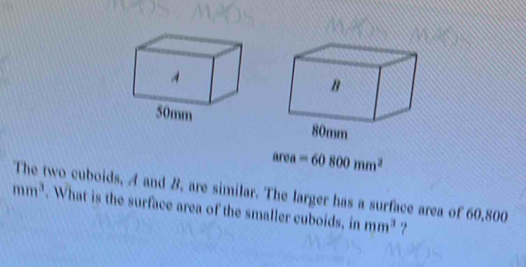 area=60800mm^2
The two cuboids, A and B, are similar. The larger has a surface area of 60,800
mm^3. What is the surface area of the smaller cuboids, in mm^3 ?