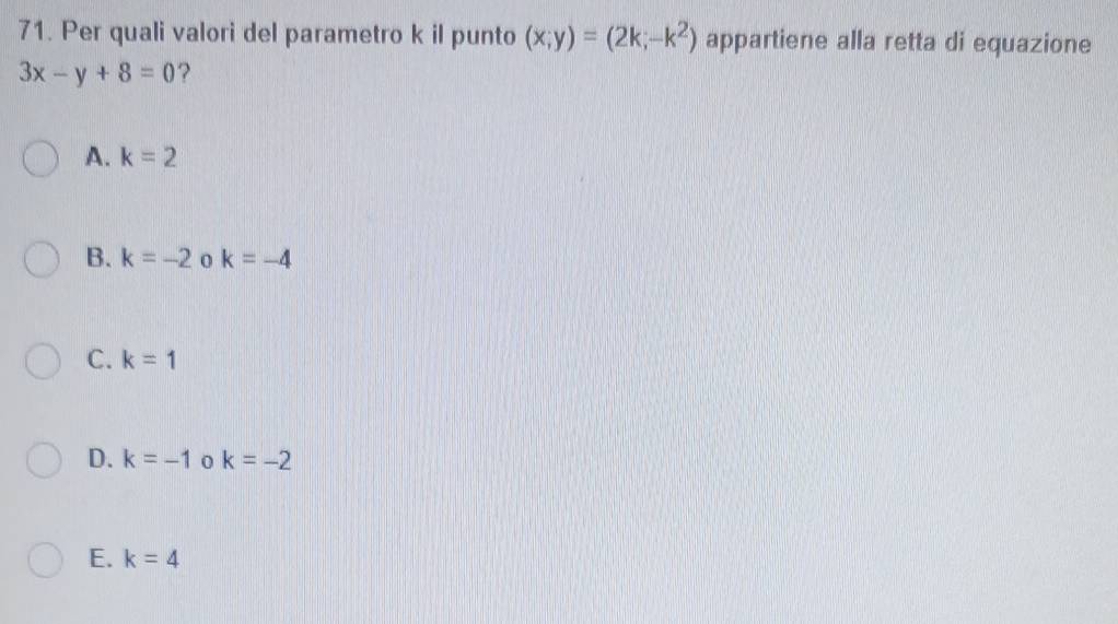 Per quali valori del parametro k il punto (x;y)=(2k;-k^2) appartiene alla retta di equazione
3x-y+8=0 ?
A. k=2
B. k=-2 0 k=-4
C. k=1
D. k=-1 0 k=-2
E. k=4