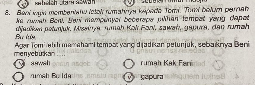 sebelah utara sawan sebelan tmar mdo y 
8. Beni ingin memberitahu letak rumahnya kepada Tomi. Tomi belum pernah
ke rumah Beni. Beni mempunyai beberapa pilihan tempat yang dapat
dijadikan petunjuk. Misalnya, rumah Kak Fani, sawah, gapura, dan rumah
Bu Ida.
Agar Tomi lebih memahami tempat yang dijadikan petunjuk, sebaiknya Beni
menyebutkan ....
sawah rumah Kak Fani
rumah Bu Ida gapura