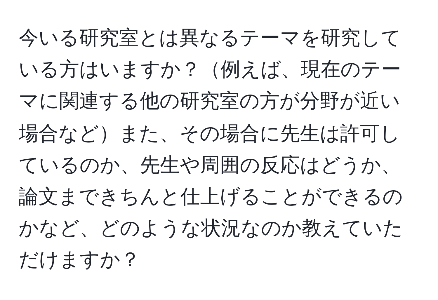 今いる研究室とは異なるテーマを研究している方はいますか？例えば、現在のテーマに関連する他の研究室の方が分野が近い場合などまた、その場合に先生は許可しているのか、先生や周囲の反応はどうか、論文まできちんと仕上げることができるのかなど、どのような状況なのか教えていただけますか？