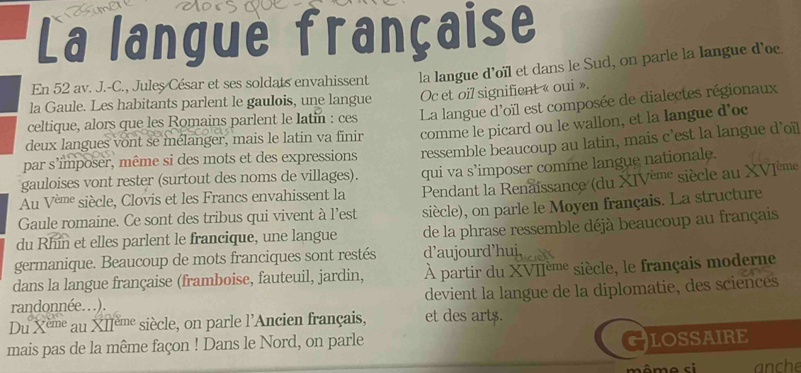 La langue française 
En 52 av. J.-C., Jules César et ses soldats envahissent la langue d’oïl et dans le Sud, on parle la langue d’oc. 
la Gaule. Les habitants parlent le gaulois, une langue Oc et oil signifient « oui ». 
celtique, alors que les Romains parlent le latin : ces La langue d'oïl est composée de dialectes régionaux 
deux langues vont se mélanger, mais le latin va finir comme le picard ou le wallon, et la langue d’oc 
par s’imposer, même si des mots et des expressions ressemble beaucoup au latin, mais c’est la langue d’oïl 
gauloises vont rester (surtout des noms de villages). qui va s’imposer comme langue nationale. 
Au Vème siècle, Clovis et les Francs envahissent la 
Pendant la Renaissance (du XIVème siècle au XVIème 
Gaule romaine. Ce sont des tribus qui vivent à l’est siècle), on parle le Moyen français. La structure 
du Rhin et elles parlent le francique, une langue 
de la phrase ressemble déjà beaucoup au français 
germanique. Beaucoup de mots franciques sont restés d’aujourd’huj 
dans la langue française (framboise, fauteuil, jardin, À partir du XVIIème siècle, le français moderne 
randonnée...). devient la langue de la diplomatie, des sciences 
Du x^(em) au XIème siècle, on parle l'Ancien français, et des art$. 
mais pas de la même façon ! Dans le Nord, on parle 
C LOSSAIRE 
même si anche