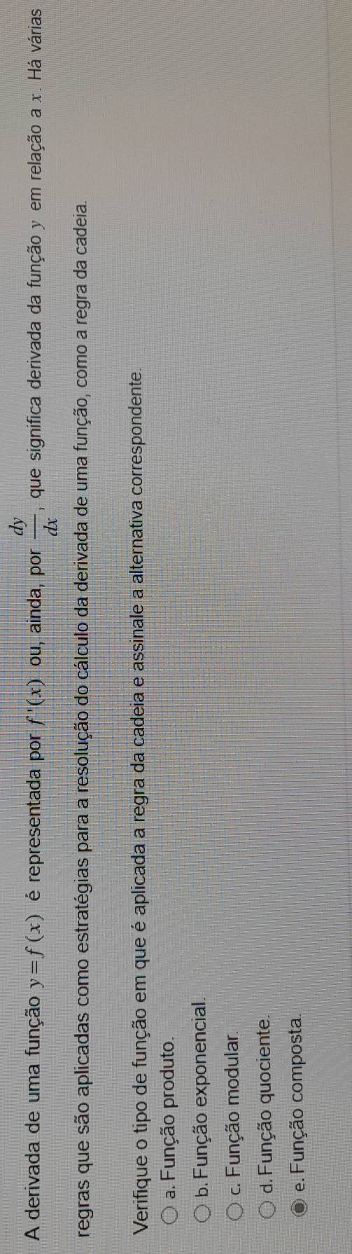 A derivada de uma função y=f(x) é representada por f'(x) ou, ainda, por  dy/dx  , que significa derivada da função y em relação a x. Há várias
regras que são aplicadas como estratégias para a resolução do cálculo da derivada de uma função, como a regra da cadeia.
Verifique o tipo de função em que é aplicada a regra da cadeia e assinale a alternativa correspondente.
a. Função produto.
b. Função exponencial.
c. Função modular.
d. Função quociente
e. Função composta.