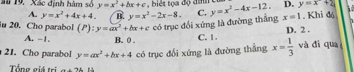 au 19. Xác định hàm số y=x^2+bx+c , biế t tọa độ đinh D. y=x+2
A. y=x^2+4x+4. B. y=x^2-2x-8. 
u 20. Cho parabol (P): y=ax^2+bx+c có trục đối xứng là đường thẳng C. y=x^2-4x-12. x=1. Khi đó
A. -1. B. 0 , C. 1. D. 2.
21. Cho parabol y=ax^2+bx+4 có trục đối xứng là đường thẳng x= 1/3  và đi qua
Tổng giá trị a+2b12