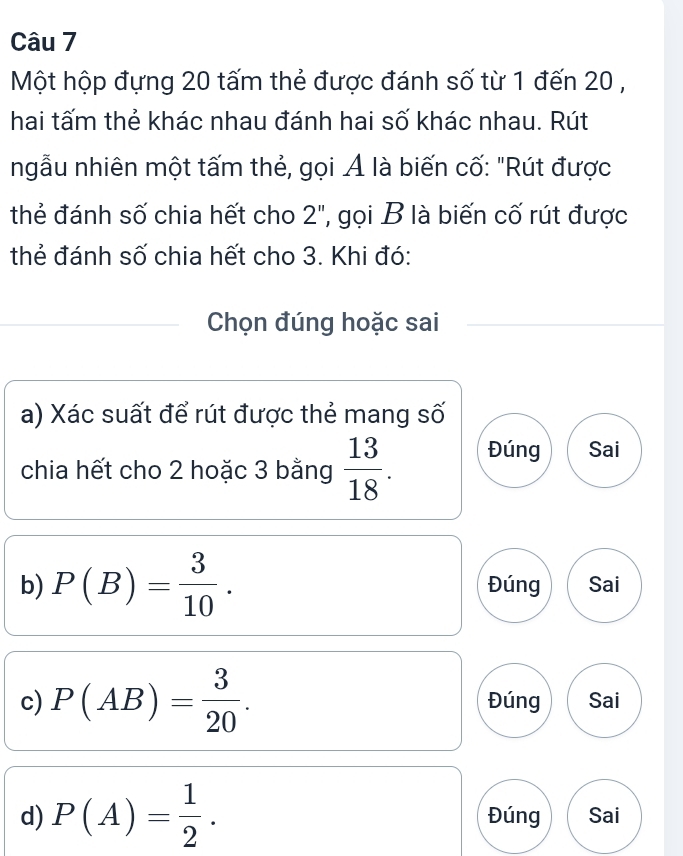 Một hộp đựng 20 tấm thẻ được đánh số từ 1 đến 20 ,
hai tấm thẻ khác nhau đánh hai số khác nhau. Rút
ngẫu nhiên một tấm thẻ, gọi Ả là biến cố: "Rút được
thẻ đánh số chia hết cho 2", gọi B là biến cố rút được
thẻ đánh số chia hết cho 3. Khi đó:
Chọn đúng hoặc sai
a) Xác suất để rút được thẻ mang số
chia hết cho 2 hoặc 3 bằng  13/18 . Đúng Sai
b) P(B)= 3/10 . Đúng Sai
c) P(AB)= 3/20 . Đúng Sai
d) P(A)= 1/2 . Đúng Sai