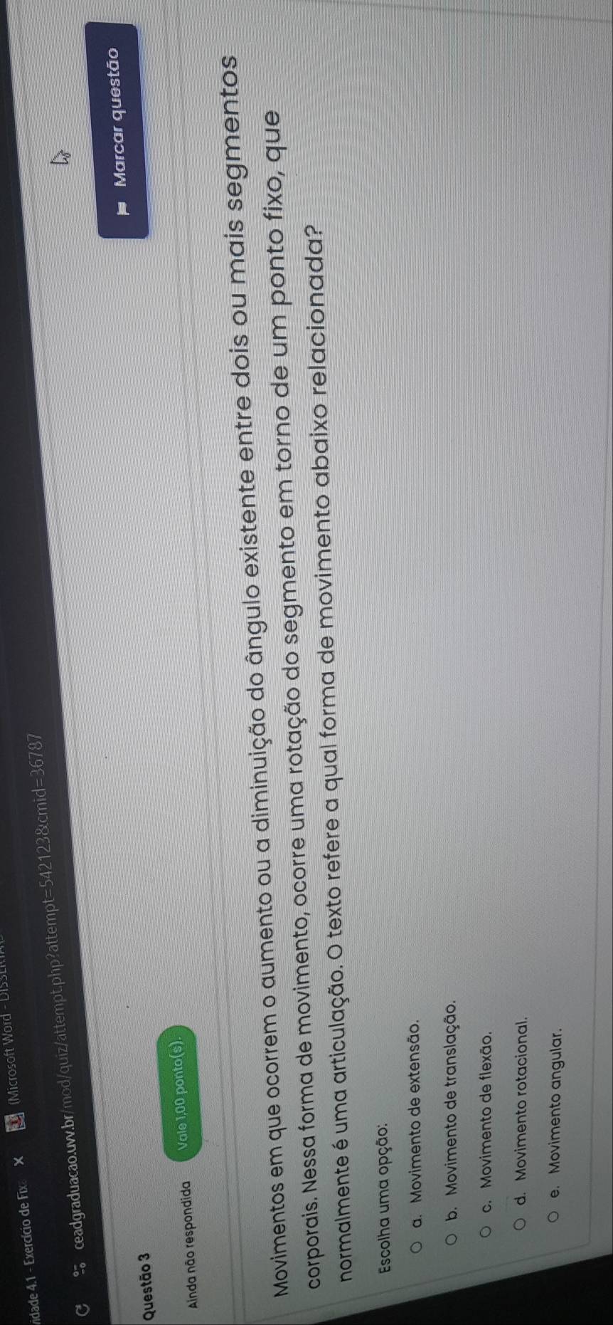 vidade 4.1 - Exercício de Fix (Microsoft Word - DISSLI
C ceadgraduacao.uw.br/mod/quiz/attempt.php?attempt=542123&cmid=36787
Marcar questão
Questão 3
Ainda não respondida Vale 1,00 ponto(s).
Movimentos em que ocorrem o aumento ou a diminuição do ângulo existente entre dois ou mais segmentos
corporais. Nessa forma de movimento, ocorre uma rotação do segmento em torno de um ponto fixo, que
normalmente é uma articulação. O texto refere a qual forma de movimento abaixo relacionada?
Escolha uma opção:
a. Movimento de extensão.
b. Movimento de translação.
c. Movimento de flexão.
d. Movimento rotacional.
e. Movimento angular.