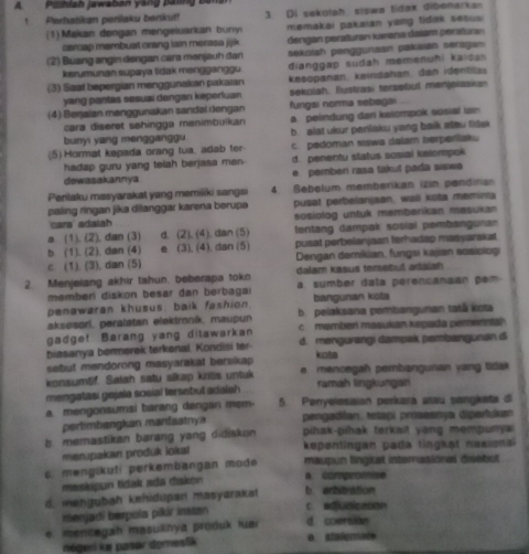 A Pishiah jawaban yang paing bêm
1  Perhatikan perilaku benkut!  3 Di sekołah, sigwa tidak dibenarkan
(1) Makan døngan mengeluarkan bunyi memakai pakaian yang tidak sesus 
carcap membust orang iain merasa jijik 
(2) Buang angin dengan cara menjauh đan  dengan peraturan karana dalam peratara
sekolah penggunaan pakaian seraga 
kerumunan supaya fidak mengganggu  dianggap sudah memenuhi kai d a h 
(3) Saat bepergian menggunakan pakaıan kesopanan, keindahan, dan identila
yang pantas sesual dengan keperfuan sekolah. flustrasi tersebul menjelaskan
(4) Beŋjaian manggunakan sandal dengan fungsi norma setiagai
cara diseret sehingga menimbulkan a. pelindung dari katompok scsial ian
bunyi yang mengganggu b. alst ukur perilaku yang baik steu fidsk 
(5) Hormat kapada orang tua, adab ter c. pedoman stswa dalam berperlaku
hadap guru yang telah berjasa men- d. penentu status sosial kslompok
dowasakannya pemberi rasa takuf pada siswe 
Perilaku masyarakat yang memiliki sangsi 4 Sebelum memberikan izin pendiria
paling ringan jika dilanggar karena berupa pusat perbelanjaan, wall kota meminia
cara' adalah sosiolog untuk memberikan mesukan
a. (1). (2), dan (3) d. (2). (4). dan (5) tentang dampak sosial pembangunan
b (1). (2), dan (4) e (3), (4), dan (5) pusat perbelanjaan terhadap masyarakat
c. (1). (3), dan (5)  Dengan demikian, fungsi kajian sosiologi
2. Menjelang akhir tahun. beberapa toko dalam kasus temebul adaiah 
memberl diskon besar dan berbaga i a sumber data perençanaan  e 
penawaran khusus, baik fashion. bangunan kota
aksesori, peralatan elektroník, maupun b. pelaksana pembangunan tatå kota
gadge! Barang yang ditawarkan c member masukan kepada pemernta?
biasanya bermerek terkenal. Kondisi ter d. mengurangi dampak pembangunan d
sebut mendorong masyarakat bersikap
kots
konsumtif. Saiah satu sikap kritia untuk e  mencegah pembangunan yang tidak 
mengatasi gejala sosial tersebul adalsh ramáh lingkungan
a. mengonsumsi barang dengan mẹm- 5. Penyelesaian perkará atau sengkata di
perlimbangkan manfaatnya  pengadilan, tetapi prosesnya diperfuk
b. memastikan barang yang didiskon pihak-pihak terkait yong mempuny 
menpakan produk lokal kepentingan pada tingkət nasional
mengikuti perkembangan mode maupun lingiat internasional disebut
maskipun tidak ada diskon a. compromise
d. mengubah kehidupan masyaraka! c. adjudicason b. arbitration
menjadi berpola pikir instan
e. mencegah masuihya produk luar d coersion
négeri ke pasar domeslik e. stalemate