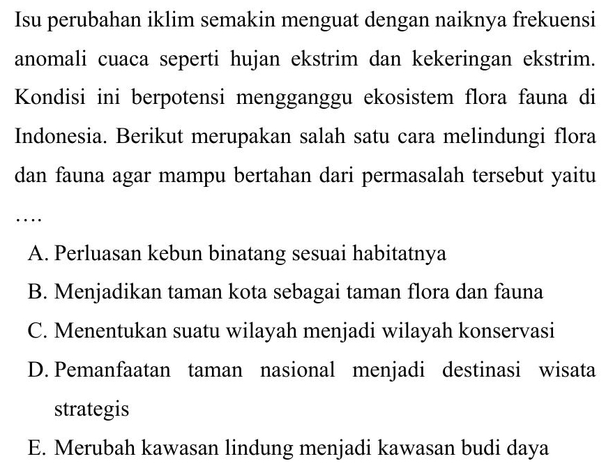 Isu perubahan iklim semakin menguat dengan naiknya frekuensi
anomali cuaca seperti hujan ekstrim dan kekeringan ekstrim.
Kondisi ini berpotensi mengganggu ekosistem flora fauna di
Indonesia. Berikut merupakan salah satu cara melindungi flora
dan fauna agar mampu bertahan dari permasalah tersebut yaitu
…
A. Perluasan kebun binatang sesuai habitatnya
B. Menjadikan taman kota sebagai taman flora dan fauna
C. Menentukan suatu wilayah menjadi wilayah konservasi
D. Pemanfaatan taman nasional menjadi destinasi wisata
strategis
E. Merubah kawasan lindung menjadi kawasan budi daya