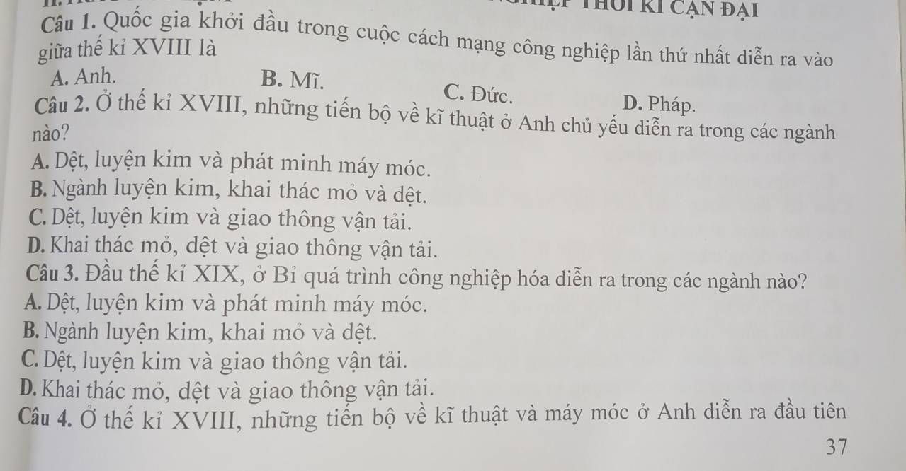 Tậ Thôi ki cạn đại
Câu 1. Quốc gia khởi đầu trong cuộc cách mạng công nghiệp lần thứ nhất diễn ra vào
giữa thế kỉ XVIII là
A. Anh. B. Mĩ. C. Đức. D. Pháp.
Câu 2. Ở thế kỉ XVIII, những tiến bộ về kĩ thuật ở Anh chủ yếu diễn ra trong các ngành
nào?
A. Dệt, luyện kim và phát minh máy móc.
B. Ngành luyện kim, khai thác mỏ và dệt.
C.Dệt, luyện kim và giao thông vận tải.
D. Khai thác mỏ, dệt và giao thông vận tải.
Câu 3. Đầu thế kỉ XIX, ở Bỉ quá trình công nghiệp hóa diễn ra trong các ngành nào?
A. Dệt, luyện kim và phát minh máy móc.
B. Ngành luyện kim, khai mỏ và dệt.
C.Dệt, luyện kim và giao thông vận tải.
D.Khai thác mỏ, dệt và giao thông vận tải.
Câu 4. Ở thế kỉ XVIII, những tiến bộ về kĩ thuật và máy móc ở Anh diễn ra đầu tiên
37