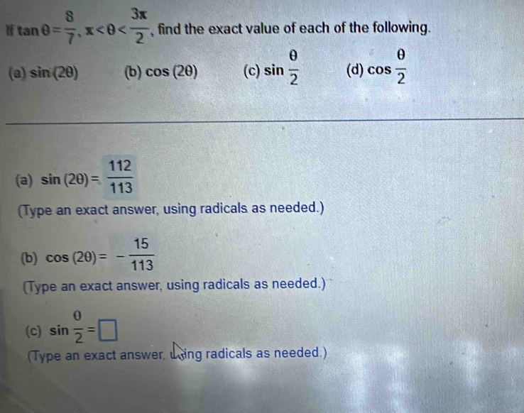 tan θ = 8/7 , x , find the exact value of each of the following. 
(a) sin (2θ ) (b) cos (2θ ) (c) sin  θ /2  (d) cos  θ /2 
(a) sin (2θ )= 112/113 
(Type an exact answer, using radicals as needed.) 
(b) cos (2θ )=- 15/113 
(Type an exact answer, using radicals as needed.) 
(c) sin  0/2 =□
(Type an exact answer, uing radicals as needed.)