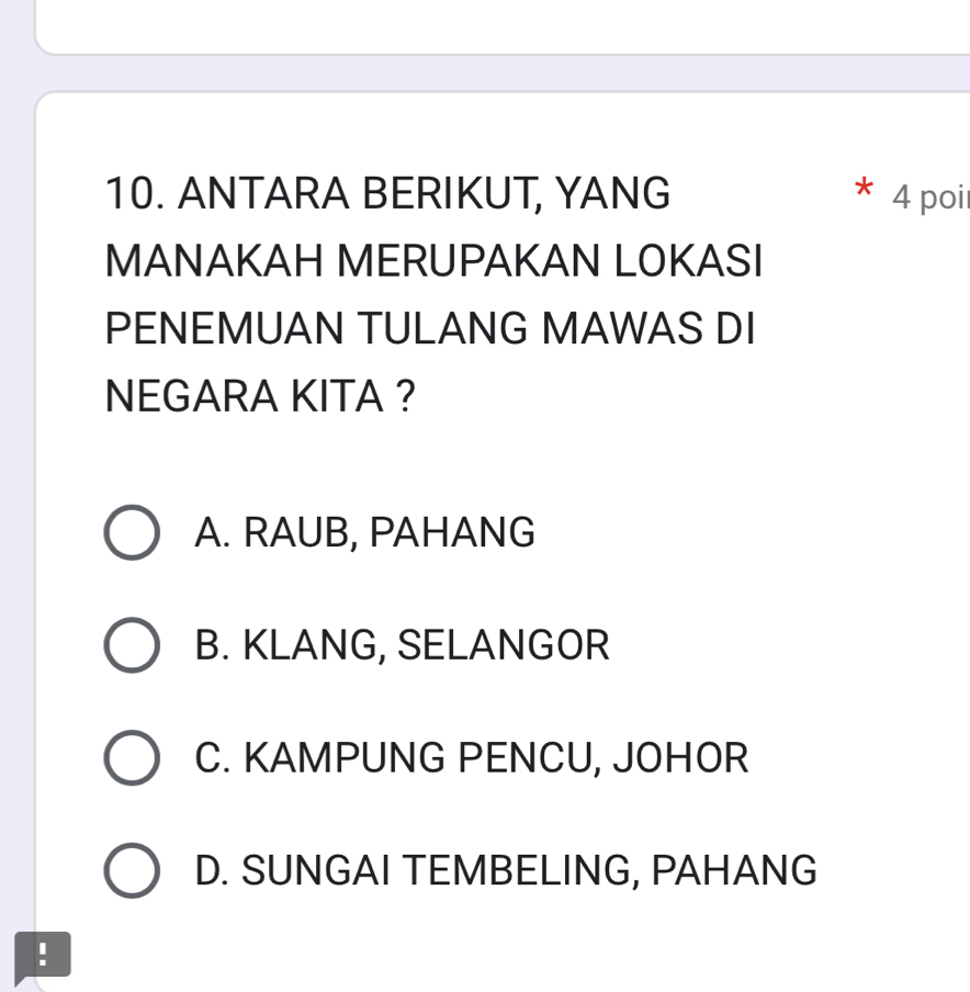 ANTARA BERIKUT, YANG 4 poi
MANAKAH MERUPAKAN LOKASI
PENEMUAN TULANG MAWAS DI
NEGARA KITA ?
A. RAUB, PAHANG
B. KLANG, SELANGOR
C. KAMPUNG PENCU, JOHOR
D. SUNGAI TEMBELING, PAHANG
!