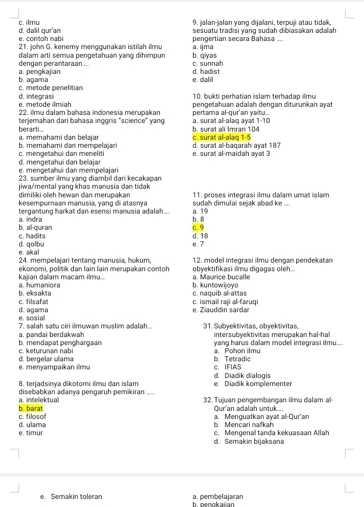 c. ilmu 9. jalan-jalan yang dijalani, terpuji atau tidak,
d. dalil qur'an sesuatu tradisi yang sudah dibiasakan adalah
e. contoh nabi pengertian secara Bahasa ....
21. john G. kenemy menggunakan istilah ilmu a. ijma
dalam arti semua pengetahuan yang dihimpun b. qiyas
dengan perantaraan.... c. sunnah
a. pengkajian d. hadist
b. agama e. dalil
c. metode penelitian
d. integrasi 10. bukti perhatian islam terhadap ilmu
e. metode ilmiah pengetahuan adalah dengan diturunkan ayat
22. ilmu dalam bahasa indonesia merupakan pertama al-qur’an yaitu...
terjemahan dari bahasa inggris “science” yang a. surat al-alaq ayat 1-10
berarti... b. surat ali Imran 104
a. memahami dan belajar c. surat al-alaq 1-5
b. memahami dan mempelajari d. surat al-baqarah ayat 187
c. mengetahui dan meneliti e. surat al-maidah ayat 3
d. mengetahui dan belajar
e. mengetahui dan mempelajari
23. sumber ilmu yang diambil dari kecakapan
jiwa/mental yang khas manusia dan tidak
dimiliki oleh hewan dan merupakan 11. proses integrasi ilmu dalam umat islam
kesempurnaan manusia, yang di atasnya sudah dimulai sejak abad ke ....
tergantung harkat dan esensi manusia adalah.... a. 19
a. indra b. 8
b. al-quran c. 9
c. hadits d. 18
d. qolbu e. 7
e. akal
24. mempelajari tentang manusia, hukum, 12. model integrasi ilmu dengan pendekatan
ekonomi, politik dan lain lain merupakan contoh obyektifikasi ilmu digagas oleh...
kajian dalam macam ilmu... a. Maurice bucalle
a. humaniora b. kuntowijoyo
b. eksakta c. naquib al-attas
c. filsafat c. ismail raji al-faruqi
d. agama e. Ziauddin sardar
e. sosial
7. salah satu ciri ilmuwan muslim adalah... 31. Subyektivitas, obyektivitas,
a. pandai berdakwah intersubyektivitas merupakan hal-hal
b. mendapat penghargaan yang harus dalam model integrasi ilmu....
c. keturunan nabi a. Pohon ilmu
d. bergelar ulama b. Tetradic
e. menyampaikan ilmu c. IFIAS
d. Diadik dialoqis
8. terjadsinya dikotomi ilmu dan islam e. Diadik komplementer
disebabkan adanya pengaruh pemikiran .....
a. intelektual 32. Tujuan pengembangan ilmu dalam al-
b. barat Qur'an adalah untuk....
c. filosof a. Menguatkan ayat al-Qur’an
d. ulama b. Mencari nafkah
e. timur c. Mengenal tanda kekuasaan Allah
d. Semakin bijaksana
e. Semakin toleran a. pembelajaran
b. bengkaiian
