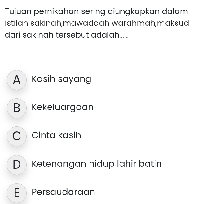 Tujuan pernikahan sering diungkapkan dalam
istilah sakinah,mawaddah warahmah,maksud
dari sakinah tersebut adalah......
A Kasih sayang
B Kekeluargaan
C Cinta kasih
DKetenangan hidup lahir batin
E Persaudaraan