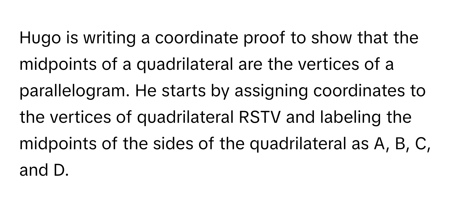 Hugo is writing a coordinate proof to show that the midpoints of a quadrilateral are the vertices of a parallelogram. He starts by assigning coordinates to the vertices of quadrilateral RSTV and labeling the midpoints of the sides of the quadrilateral as A, B, C, and D.