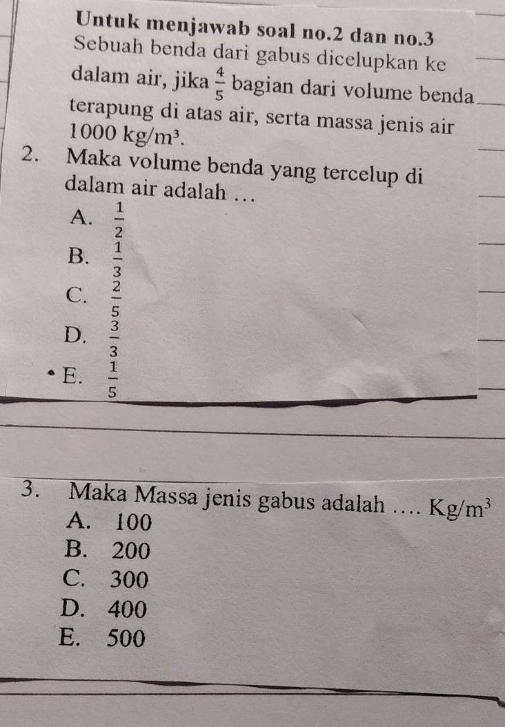 Untuk menjawab soal no. 2 dan no. 3
Sebuah benda dari gabus dicelupkan ke
dalam air, jika  4/5  bagian dari volume benda
terapung di atas air, serta massa jenis air
1000kg/m^3. 
2. Maka volume benda yang tercelup di
dalam air adalah …
A.  1/2 
B.  1/3 
C.  2/5 
D.  3/3 
E.  1/5 
3. Maka Massa jenis gabus adalah …. Kg/m^3
A. 100
B. 200
C. 300
D. 400
E. 500