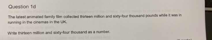 The latest animated family film collected thirteen million and sixty-four thousand pounds while it was in 
running in the cinemas in the UK. 
Write thirteen million and sixty-four thousand as a number.