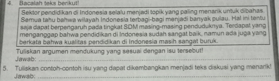 Bacalah teks berikut! 
Sektor pendidikan di Indonesia selalu menjadi topik yang paling menarik untuk dibahas. 
Semua tahu bahwa wilayah Indonesia terbagi-bagi menjadi banyak pulau. Hal ini tentu 
saja dapat berpengaruh pada tingkat SDM masing-masing penduduknya. Terdapat yang 
menganggap bahwa pendidikan di Indonesia sudah sangat baik, namun ada juga yang 
berkata bahwa kualitas pendidikan di Indonesia masih sangat buruk. 
Tuliskan argumen mendukung yang sesuai dengan isu tersebut! 
Jawab:_ 
5. Tuliskan contoh-contoh isu yang dapat dikembangkan menjadi teks diskusi yang menarik! 
Jawab:_