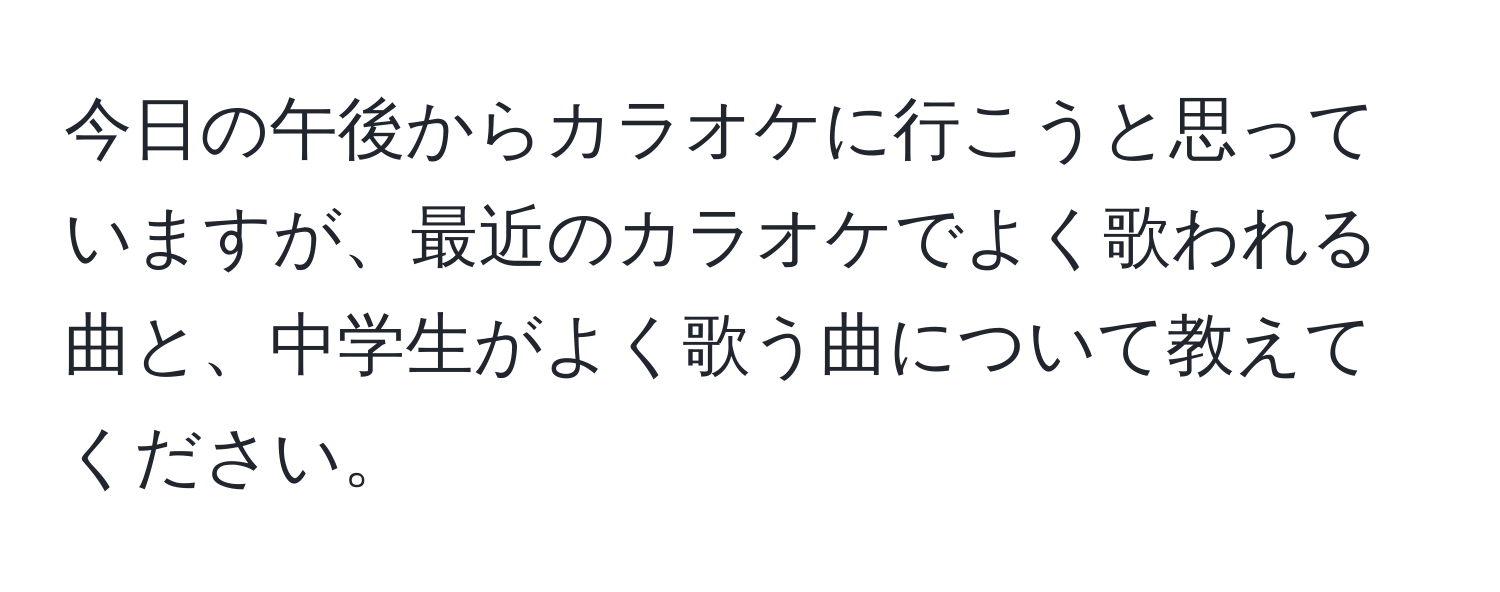 今日の午後からカラオケに行こうと思っていますが、最近のカラオケでよく歌われる曲と、中学生がよく歌う曲について教えてください。