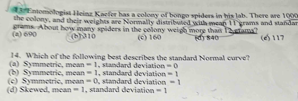 13: Entomologist Heinz Kaefer has a colony of bongo spiders in his lab. There are 1000
the colony, and their weights are Normally distributed with mean 11 grams and standar
grams. About how many spiders in the colony weigh more than 12 grams?
(a) 690 (b) 310 (c) 160 (e) 117
(đ) 840
14. Which of the following best describes the standard Normal curve?
(a) Symmetric, mean =1 , standard deviation =0
(b) Symmetric, mean =1 , standard deviation =1
(c) Symmetric, mean =0 , standard deviation =1
(d) Skewed, mean =1 , standard deviation =1