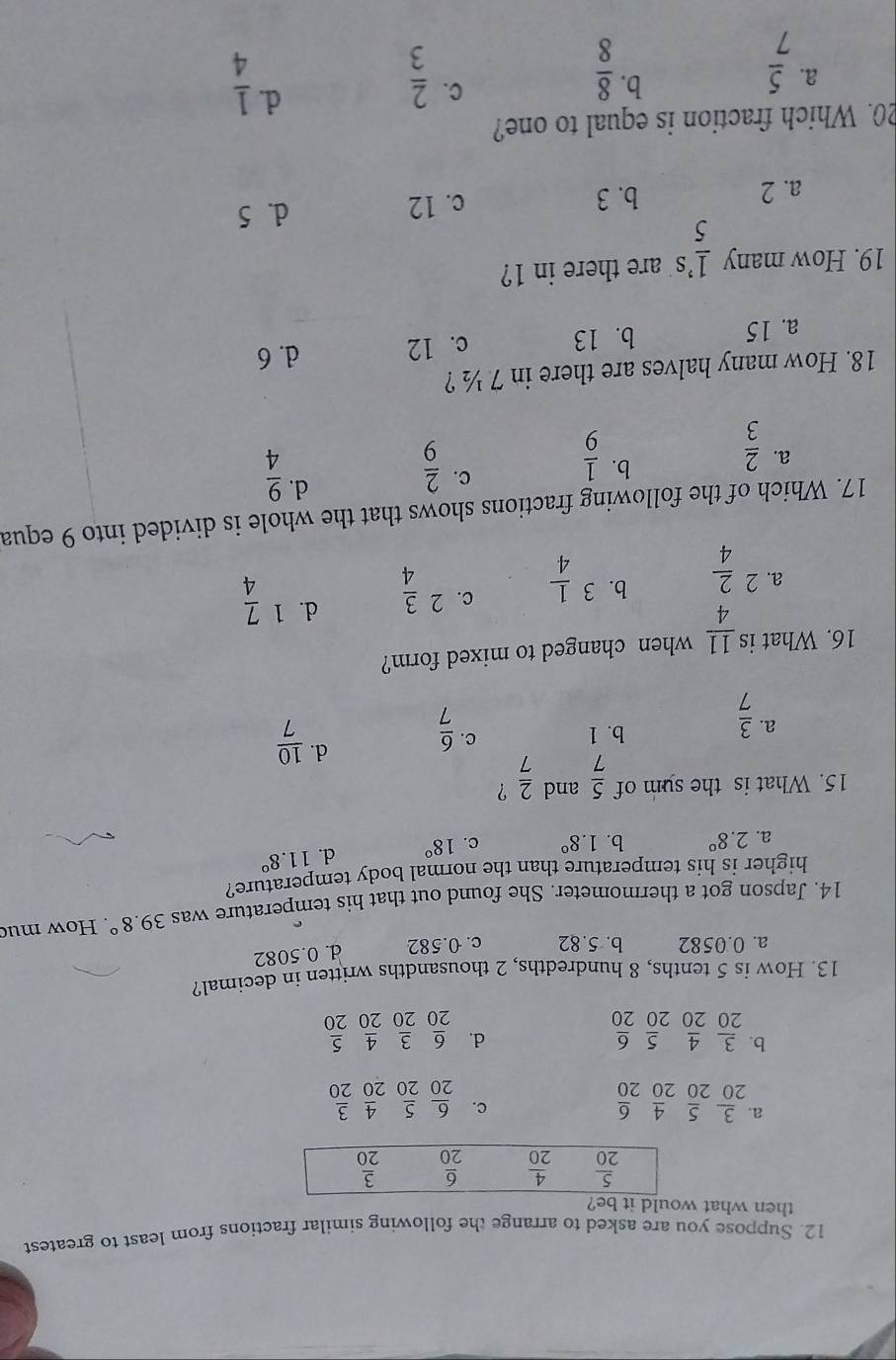 Suppose you are asked to arrange the following similar fractions from least to greatest
then what would it be?
a  3/20 _20 5/20 _20 4/20 
c.  6/20  5/20  4/20  3/20 
b.  3/20  4/20  5/20  6/20   6/20  3/20  4/20  5/20 
d.
13. How is 5 tenths, 8 hundredths, 2 thousandths written in decimal?
a. 0.0582 b. 5.82 c. 0.582 d. 0.5082
14. Japson got a thermometer. She found out that his temperature was 39.8°. How muc
higher is his temperature than the normal body temperature?
a. 2.8° b. 1.8° c. 18° d. 11.8°
15. What is the sum of  5/7  and  2/7  ?
d.  10/7 
a.  3/7 
b. 1 C.  6/7 
16. What is  11/4  when changed to mixed form?
b.
c.
a. ^2 2/4  3 1/4  2 3/4 
d. 1 7/4 
17. Which of the following fractions shows that the whole is divided into 9 equa
d.
b.
a.  2/3   1/9 
C.  2/9   9/4 
18. How many halves are there in 7 ½ ?
a. 15 b. 13 c. 12 d. 6
19. How many frac 15^(,s are there in 1?
a. 2 b. 3 c. 12
d. 5
20. Which fraction is equal to one?
b.
C.
a. frac 5)7  8/8   2/3 
d.  1/4 