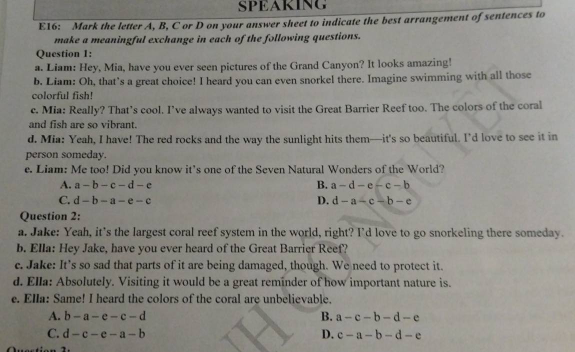 SPEAKING
E16: Mark the letter A, B, C or D on your answer sheet to indicate the best arrangement of sentences to
make a meaningful exchange in each of the following questions.
Question 1:
a. Liam: Hey, Mia, have you ever seen pictures of the Grand Canyon? It looks amazing!
b. Liam: Oh, that’s a great choice! I heard you can even snorkel there. Imagine swimming with all those
colorful fish!
c. Mia: Really? That’s cool. I’ve always wanted to visit the Great Barrier Reef too. The colors of the coral
and fish are so vibrant.
d. Mia: Yeah, I have! The red rocks and the way the sunlight hits them—it's so beautiful. I’d love to see it in
person someday.
e. Liam: Me too! Did you know it’s one of the Seven Natural Wonders of the World?
A. a-b-c-d-e B. a-d-e-c-b
C. d-b-a-e-c D. d-a-c-b-e
Question 2:
a. Jake: Yeah, it’s the largest coral reef system in the world, right? I’d love to go snorkeling there someday.
b. Ella: Hey Jake, have you ever heard of the Great Barrier Reef?
c. Jake: It’s so sad that parts of it are being damaged, though. We need to protect it.
d. Ella: Absolutely. Visiting it would be a great reminder of how important nature is.
e. Ella: Same! I heard the colors of the coral are unbelievable.
A. b-a-e-c-d B. a-c-b-d-e
C. d-c-e-a-b D. c-a-b-d-e